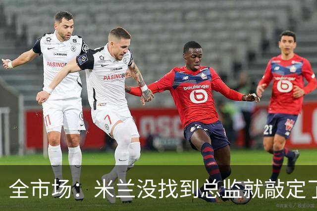 全市场：米兰没找到总监就敲定了新帅，近年足坛从未有过这种事